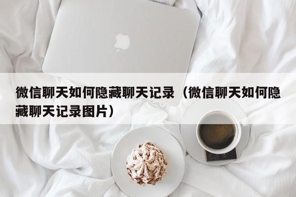 微信聊天如何隐藏聊天记录（微信聊天如何隐藏聊天记录图片）「微信上的聊天记录怎么隐藏」
