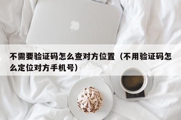 不需要验证码怎么查对方位置（不用验证码怎么定位对方手机号）「不需要对方手机验证就可以定位对方手机」